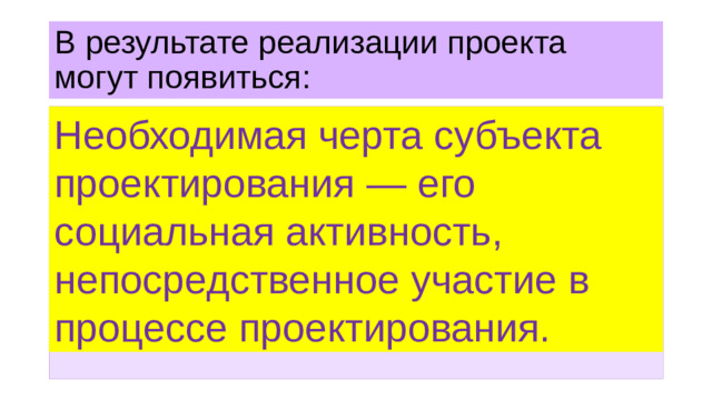 В результате реализации проекта могут появиться: Необходимая черта субъекта проектирования — его социальная активность, непосредственное участие в процессе проектирования. — отрасль производства, отрасль управления (так, с 1991 г. в России начала формироваться система органов по делам молодёжи); — организация (общественное объединение, фирма, художественная студия и т.п.); — система воздействия (идеология, система воспитания с соответствующими инструментами внедрения); — новый канал коммуникации (например, Интернет).