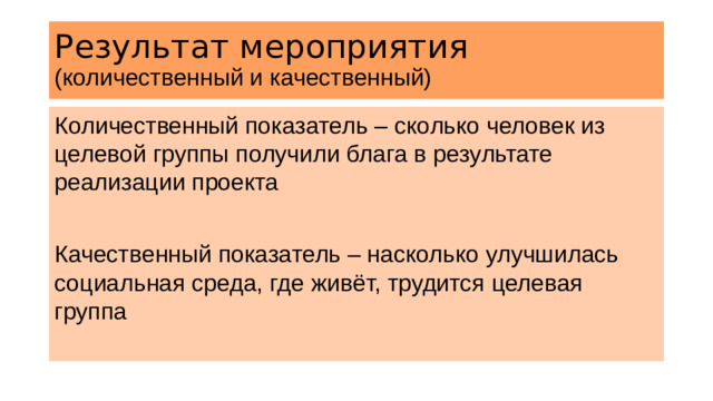 Результат мероприятия (количественный и качественный) Количественный показатель – сколько человек из целевой группы получили блага в результате реализации проекта Качественный показатель – насколько улучшилась социальная среда, где живёт, трудится целевая группа