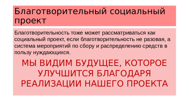 Благотворительный социальный проект Благотворительность тоже может рассматриваться как социальный проект, если благотворительность не разовая, а система мероприятий по сбору и распределению средств в пользу нуждающихся. МЫ ВИДИМ БУДУЩЕЕ, КОТОРОЕ УЛУЧШИТСЯ БЛАГОДАРЯ РЕАЛИЗАЦИИ НАШЕГО ПРОЕКТА