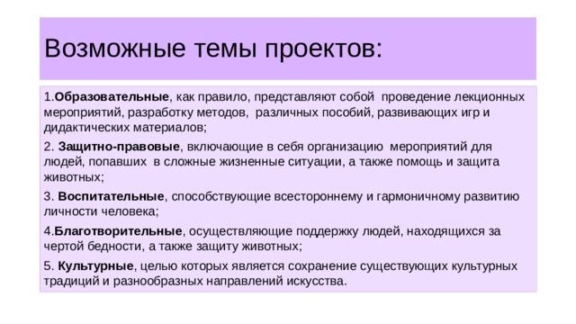Возможные темы проектов: 1. Образовательные , как правило, представляют собой проведение лекционных мероприятий, разработку методов, различных пособий, развивающих игр и дидактических материалов; 2. Защитно-правовые , включающие в себя организацию мероприятий для людей, попавших в сложные жизненные ситуации, а также помощь и защита животных; 3. Воспитательные , способствующие всестороннему и гармоничному развитию личности человека; 4. Благотворительные , осуществляющие поддержку людей, находящихся за чертой бедности, а также защиту животных; 5. Культурные , целью которых является сохранение существующих культурных традиций и разнообразных направлений искусства.