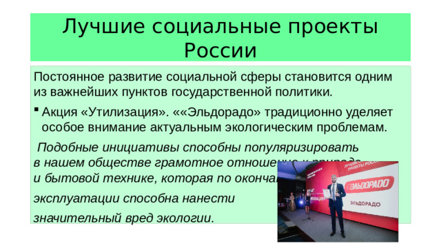 Лучшие социальные проекты России Постоянное развитие социальной сферы становится одним из важнейших пунктов государственной политики. Акция «Утилизация». ««Эльдорадо» традиционно уделяет особое внимание актуальным экологическим проблемам. Подобные инициативы способны популяризировать в нашем обществе грамотное отношение к природе и бытовой технике, которая по окончании периода эксплуатации способна нанести значительный вред экологии.