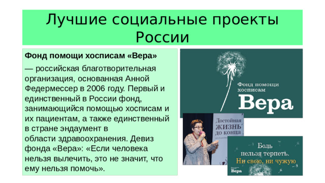Лучшие социальные проекты России Фонд помощи хосписам «Вера» — российская благотворительная организация, основанная Анной Федермессер в 2006 году. Первый и единственный в России фонд, занимающийся помощью хосписам и их пациентам, а также единственный в стране эндаумент в области здравоохранения. Девиз фонда «Вера»: «Если человека нельзя вылечить, это не значит, что ему нельзя помочь».