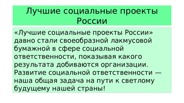 Лучшие социальные проекты России «Лучшие социальные проекты России» давно стали своеобразной лакмусовой бумажной в сфере социальной ответственности, показывая какого результата добиваются организации. Развитие социальной ответственности — наша общая задача на пути к светлому будущему нашей страны!