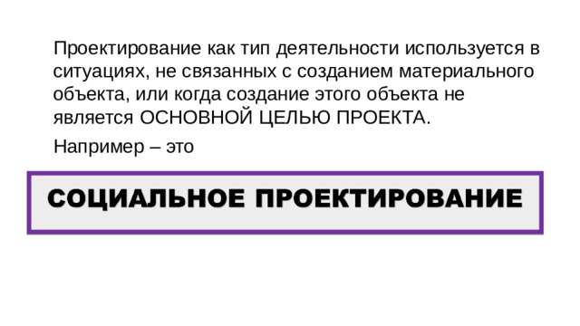 Проектирование как тип деятельности используется в ситуациях, не связанных с созданием материального объекта, или когда создание этого объекта не является ОСНОВНОЙ ЦЕЛЬЮ ПРОЕКТА. Например – это