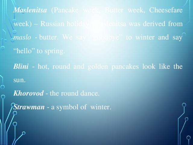 Maslenitsa  (Pancake week, Butter week, Cheesefare week) – Russian holiday. Maslenitsa was derived from maslo - butter. We say “goodbye” to winter and say “hello” to spring. Blini - hot, round and golden pancakes look like the sun. Khorovod - the round dance. Strawman - a symbol of winter.