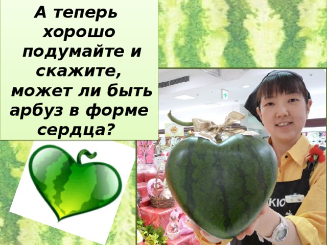 А теперь хорошо  подумайте и скажите,  может ли быть арбуз в форме сердца?