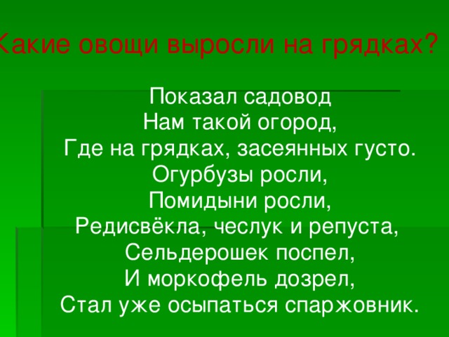 Какие овощи выросли на грядках?  Показал садовод  Нам такой огород,  Где на грядках, засеянных густо.  Огурбузы росли,  Помидыни росли,  Редисвёкла, чеслук и репуста,  Сельдерошек поспел,  И моркофель дозрел,  Стал уже осыпаться спаржовник.