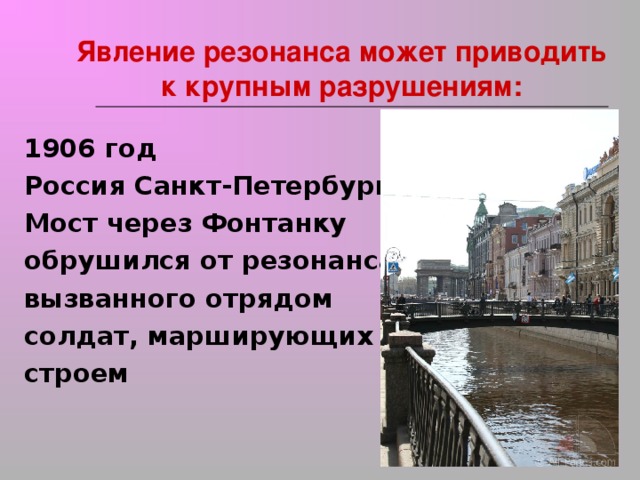 Явление резонанса может приводить к крупным разрушениям:   1906 год Россия Санкт-Петербург Мост через Фонтанку обрушился от резонанса, вызванного отрядом солдат, марширующих строем