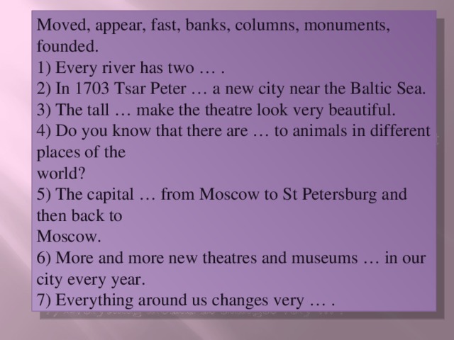 Moved, appear, fast, banks, columns, monuments, founded.  1) Every river has two … .  2) In 1703 Tsar Peter … a new city near the Baltic Sea.  3) The tall … make the theatre look very beautiful.  4) Do you know that there are … to animals in different places of the  world?  5) The capital … from Moscow to St Petersburg and then back to  Moscow.  6) More and more new theatres and museums … in our city every year.  7) Everything around us changes very … .