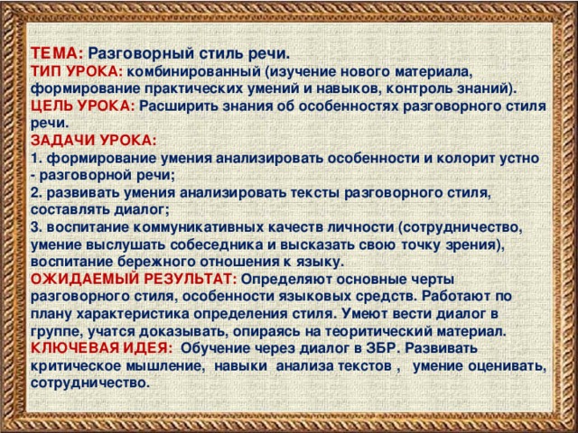 ТЕМА: Разговорный стиль речи. ТИП УРОКА: комбинированный (изучение нового материала, формирование практических умений и навыков, контроль знаний). ЦЕЛЬ УРОКА: Расширить знания об особенностях разговорного стиля речи. ЗАДАЧИ УРОКА: 1. формирование умения анализировать особенности и колорит устно - разговорной речи; 2. развивать умения анализировать тексты разговорного стиля, составлять диалог; 3. воспитание коммуникативных качеств личности (сотрудничество, умение выслушать собеседника и высказать свою точку зрения), воспитание бережного отношения к языку. ОЖИДАЕМЫЙ РЕЗУЛЬТАТ: Определяют основные черты разговорного стиля, особенности языковых средств. Работают по плану характеристика определения стиля. Умеют вести диалог в группе, учатся доказывать, опираясь на теоритический материал. КЛЮЧЕВАЯ ИДЕЯ: Обучение через диалог в ЗБР. Развивать критическое мышление, навыки анализа текстов , умение оценивать, сотрудничество.