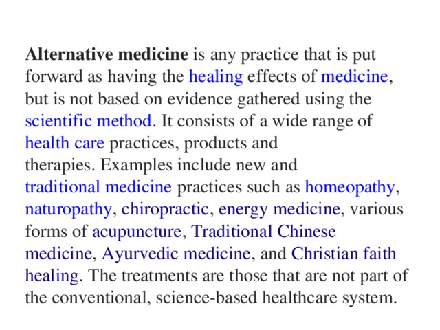 Alternative medicine  is any practice that is put forward as having the  healing  effects of  medicine , but is not based on  evidence  gathered using the  scientific method . It consists of a wide range of  health care  practices, products and  therapies. Examples include new and  traditional medicine  practices such  as  homeopathy ,  naturopathy ,  chiropractic ,  energy medicine , various forms of  acupuncture ,  Traditional Chinese medicine ,  Ayurvedic medicine , and  Christian faith healing . The treatments are those that are not part of the conventional, science-based healthcare system.