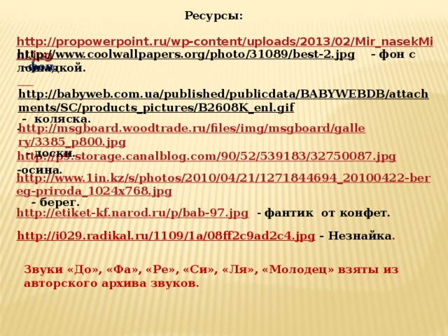 Ресурсы: http://propowerpoint.ru/wp-content/uploads/2013/02/Mir_nasekMini.jpg  - фон. http://www.coolwallpapers.org/photo/31089/best-2.jpg  - фон с лошадкой.  http://babyweb.com.ua/published/publicdata/BABYWEBDB/attachments/SC/products_pictures/B2608K_enl.gif  - коляска. http://msgboard.woodtrade.ru/files/img/msgboard/gallery/3385_p800.jpg  - доски. - http://p9.storage.canalblog.com/90/52/539183/32750087.jpg  -осина. http://www.1in.kz/s/photos/2010/04/21/1271844694_20100422-bereg-priroda_1024x768.jpg   - берег. http://etiket-kf.narod.ru/p/bab-97.jpg  - фантик от конфет. http://i029.radikal.ru/1109/1a/08ff2c9ad2c4.jpg  - Незнайка .  Звуки «До», «Фа», «Ре», «Си», «Ля», «Молодец» взяты из авторского архива звуков.