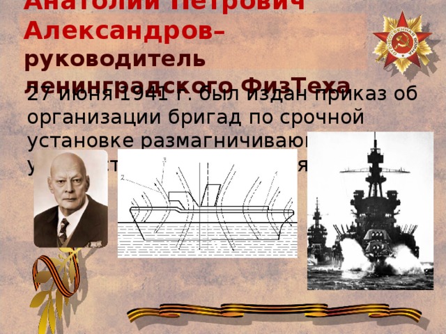 Анатолий Петрович Александров–  руководитель ленинградского ФизТеха 27 июня 1941 г. был издан приказ об организации бригад по срочной установке размагничивающих устройств на всех кораблях флота.