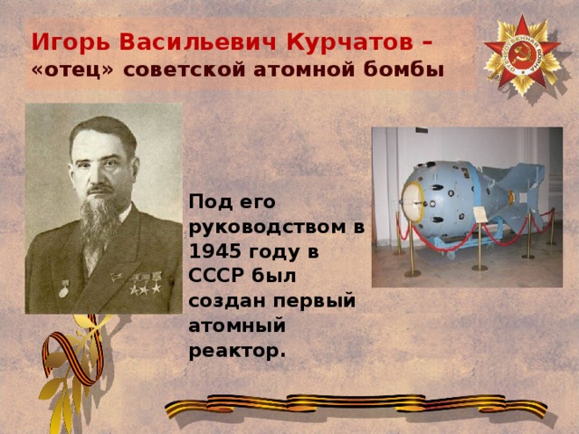Игорь Васильевич Курчатов –  «отец» советской атомной бомбы Под его руководством в 1945 году в СССР был создан первый атомный реактор.