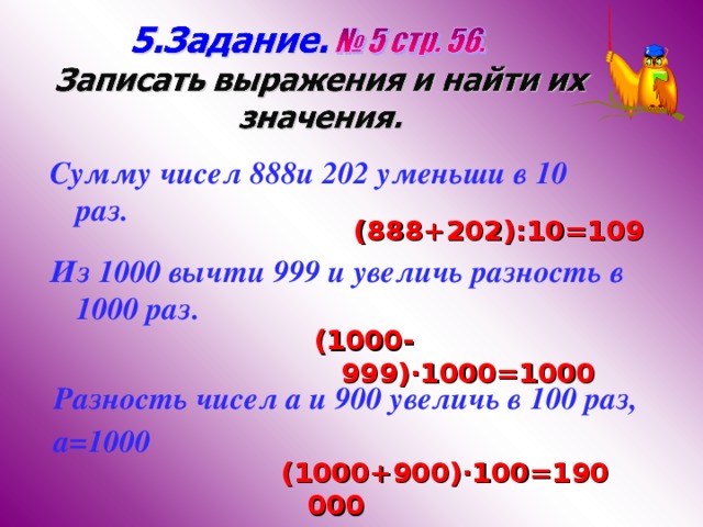 Сумму чисел 888и 202 уменьши в 10 раз. (888+202) :10=109 Из 1000 вычти 999 и увеличь разность в 1000 раз. (1000-999) ·1000=1000 Разность чисел а и 900 увеличь в 100 раз, а=1000 (1000+900) ·100=190 000