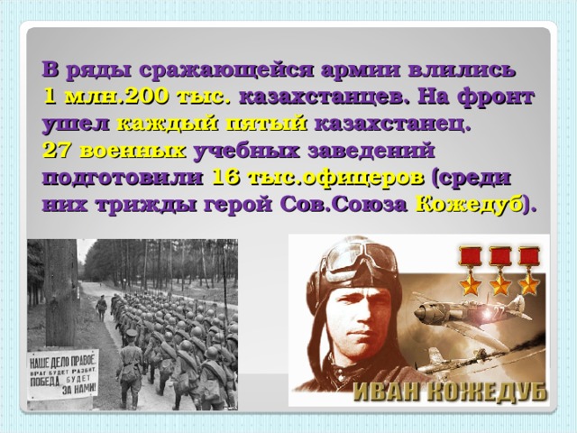 В ряды сражающейся армии влились  1 млн.200 тыс. казахстанцев. На фронт ушел каждый пятый казахстанец.  27 военных учебных заведений подготовили 16 тыс.офицеров (среди них трижды герой Сов.Союза Кожедуб ).