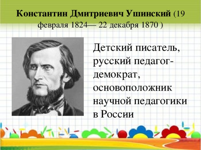 Константин Дмитриевич Ушинский (19 февраля 1824— 22 декабря 1870 ) Детский писатель, русский педагог-демократ, основоположник научной педагогики в России