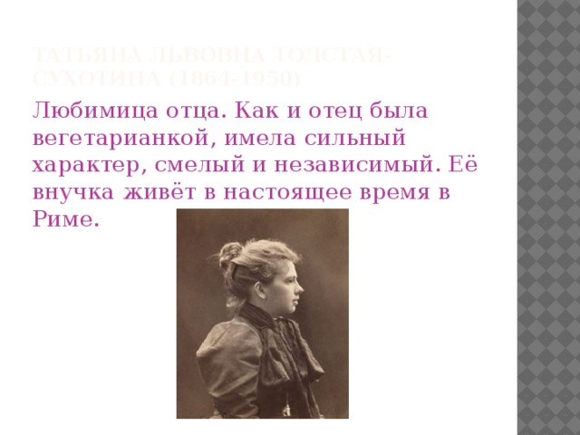 Татьяна Львовна Толстая-Сухотина (1864-1950) Любимица отца. Как и отец была вегетарианкой, имела сильный характер, смелый и независимый. Её внучка живёт в настоящее время в Риме.