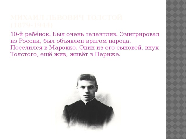 Михаил Львович Толстой (1879-1944) 10-й ребёнок. Был очень талантлив. Эмигрировал из России, был объявлен врагом народа. Поселился в Марокко. Один из его сыновей, внук Толстого, ещё жив, живёт в Париже.