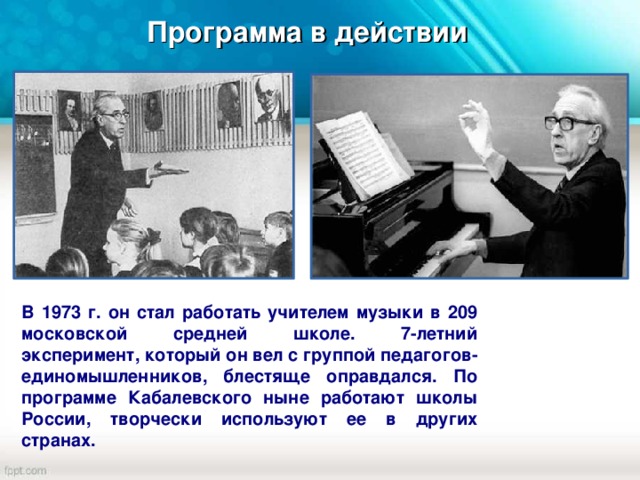 Программа в действии В 1973 г. он стал работать учителем музыки в 209 московской средней школе. 7-летний эксперимент, который он вел с группой педагогов-единомышленников, блестяще оправдался. По программе Кабалевского ныне работают школы России, творчески используют ее в других странах.