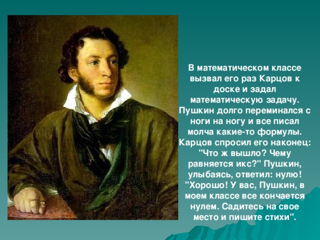 В математическом классе вызвал его раз Карцов к доске и задал математическую задачу. Пушкин долго переминался с ноги на ногу и все писал молча какие-то формулы. Карцов спросил его наконец: 