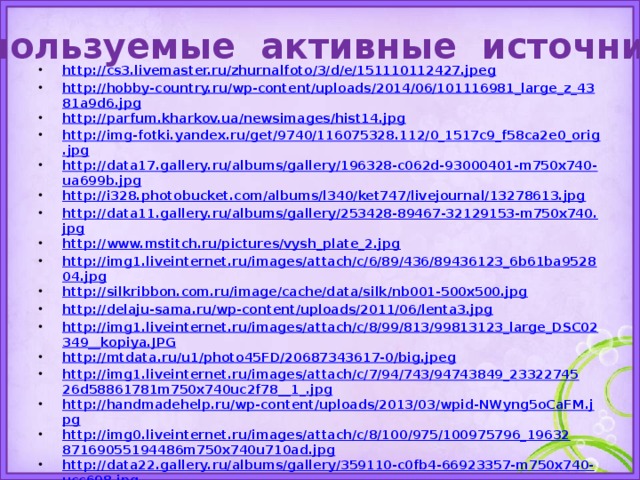 Используемые активные источники http://cs3.livemaster.ru/zhurnalfoto/3/d/e/151110112427.jpeg http://hobby-country.ru/wp-content/uploads/2014/06/101116981_large_z_4381a9d6.jpg http://parfum.kharkov.ua/newsimages/hist14.jpg http://img-fotki.yandex.ru/get/9740/116075328.112/0_1517c9_f58ca2e0_orig.jpg http://data17.gallery.ru/albums/gallery/196328-c062d-93000401-m750x740-ua699b.jpg http://i328.photobucket.com/albums/l340/ket747/livejournal/13278613.jpg http://data11.gallery.ru/albums/gallery/253428-89467-32129153-m750x740.jpg http://www.mstitch.ru/pictures/vysh_plate_2.jpg http://img1.liveinternet.ru/images/attach/c/6/89/436/89436123_6b61ba952804.jpg http://silkribbon.com.ru/image/cache/data/silk/nb001-500x500.jpg http://delaju-sama.ru/wp-content/uploads/2011/06/lenta3.jpg http://img1.liveinternet.ru/images/attach/c/8/99/813/99813123_large_DSC02349__kopiya.JPG http://mtdata.ru/u1/photo45FD/20687343617-0/big.jpeg http://img1.liveinternet.ru/images/attach/c/7/94/743/94743849_2332274526d58861781m750x740uc2f78__1_.jpg http://handmadehelp.ru/wp-content/uploads/2013/03/wpid-NWyng5oCaFM.jpg http://img0.liveinternet.ru/images/attach/c/8/100/975/100975796_1963287169055194486m750x740u710ad.jpg http://data22.gallery.ru/albums/gallery/359110-c0fb4-66923357-m750x740-ucc698.jpg http://people-of-art.ru/cimg/2014/102523/4858897 http://atelye-na-domy.ru/wp-content/uploads/2014/05/08.jpg http://hobbies.pp.ua/wp-content/i/kanva_aida5.jpg http://4.bp.blogspot.com/_ud7M45LZbfY/TG7D9CBjFQI/AAAAAAAAD94/l-UnV9IYA4Y/s1600/%D0%BB%D0%B5%D0%BD.jpg