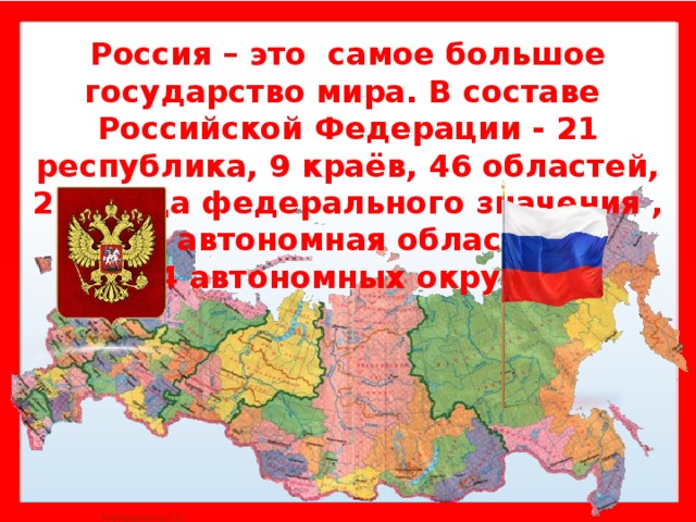 Россия – это самое большое государство мира. В составе Российской Федерации - 21 республика, 9 краёв, 46 областей, 2 города федерального значения , 1 автономная область,  4 автономных округа.