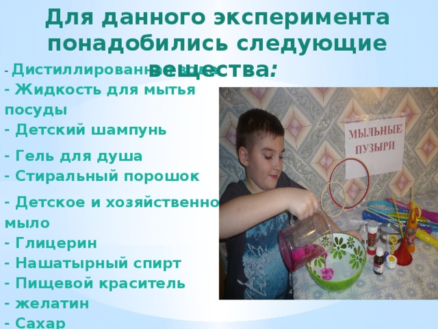 Для данного эксперимента понадобились  следующие вещества :     -  Дистиллированная вода   - Жидкость для мытья посуды   - Детский шампунь - Гель для душа  - Стиральный порошок  - Детское и хозяйственное мыло  - Глицерин   - Нашатырный спирт   - Пищевой краситель - желатин   - Сахар   - Чайник (кипяток) 