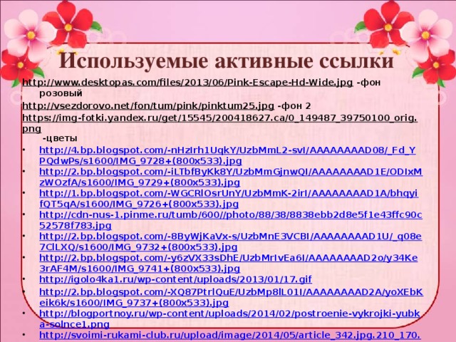 Используемые активные ссылки http://www.desktopas.com/files/2013/06/Pink-Escape-Hd-Wide.jpg -фон розовый http://vsezdorovo.net/fon/tum/pink/pinktum25.jpg -фон 2 https://img-fotki.yandex.ru/get/15545/200418627.ca/0_149487_39750100_orig.png -цветы http://4.bp.blogspot.com/-nHzIrh1UqkY/UzbMmL2-svI/AAAAAAAAD08/_Fd_YPQdwPs/s1600/IMG_9728+(800x533).jpg http://2.bp.blogspot.com/-iLTbfByKk8Y/UzbMmGjnwQI/AAAAAAAAD1E/ODIxMzWOzfA/s1600/IMG_9729+(800x533).jpg http://1.bp.blogspot.com/-WGCRlOsrUnY/UzbMmK-2irI/AAAAAAAAD1A/bhqyifQT5qA/s1600/IMG_9726+(800x533).jpg http://cdn-nus-1.pinme.ru/tumb/600//photo/88/38/8838ebb2d8e5f1e43ffc90c52578f783.jpg http://2.bp.blogspot.com/-8ByWjKaVx-s/UzbMnE3VCBI/AAAAAAAAD1U/_q08e7ClLXQ/s1600/IMG_9732+(800x533).jpg http://2.bp.blogspot.com/-y6zVX33sDhE/UzbMrIvEa6I/AAAAAAAAD2o/y34Ke3rAF4M/s1600/IMG_9741+(800x533).jpg http://igolo4ka1.ru/wp-content/uploads/2013/01/17.gif http://2.bp.blogspot.com/-XQ87PtrlQuE/UzbMp8lL01I/AAAAAAAAD2A/yoXEbKeik6k/s1600/IMG_9737+(800x533).jpg http://blogportnoy.ru/wp-content/uploads/2014/02/postroenie-vykrojki-yubka-solnce1.png http://svoimi-rukami-club.ru/upload/image/2014/05/article_342.jpg.210_170.jpg http://www.velvet.by/files/userfiles/309/bella_11.jpg