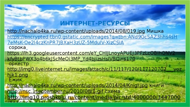 ИНТЕРНЕТ-РЕСУРСЫ http://nachalo4ka.ru/wp-content/uploads/2014/08/019.jpg  Мишка https://encrypted-tbn0.gstatic.com/images?q=tbn:ANd9GcSAZ3hhs4sH7eMsK-Oe2I4czKnPR7JBXaH3zUZ-5MdulV-XizCSiA  сорока  https://lh3.googleusercontent.com/eY_CHlJLnoyAPUEJ3PFzLcOBIhQNV2kfyBtbPWX3o4b6kJScMeOi3MP_Yd4bjizsHslVBQ=s170 оркестр http://img0.liveinternet.ru/images/attach/c/11/117/120/117120702___yozhik1.png  Ёжик http://nachalo4ka.ru/wp-content/uploads/2014/04/Knigi.jpg  книги http://nsc.1september.ru/2010/08/1.gif  схема http://img10.proshkolu.ru/content/media/pic/std/4000000/3447000/3446363-dd3bcbf3ff19aff5.jpg  фон