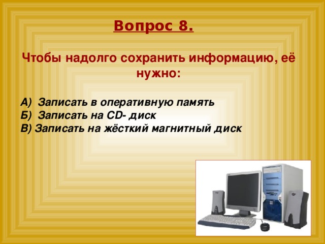 Вопрос 8. Чтобы надолго сохранить информацию, её нужно:  А)  Записать в оперативную память Б)  Записать на CD- диск В) Записать на жёсткий магнитный диск