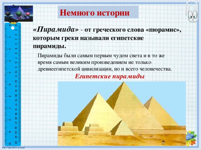 Немного истории «Пирамида» - от греческого слова «пюрамис», которым греки называли египетские пирамиды. Пирамиды были самым первым чудом света и в то же время самым великим произведением не только древнеегипетской цивилизации, но и всего человечества. Египетские пирамиды