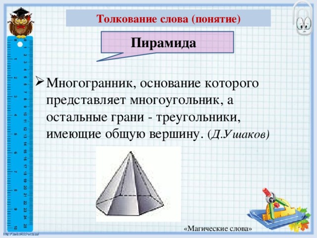 Толкование слова (понятие) Пирамида Многогранник, основание которого представляет многоугольник, а остальные грани - треугольники, имеющие общую вершину. ( Д.Ушаков) «Магические слова»