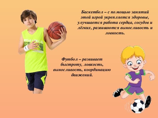 Баскетбол – с помощью занятий этой игрой укрепляется здоровье, улучшается работа сердца, сосудов и лёгких, развиваются выносливость и ловкость. Футбол – развивает быстроту, ловкость, выносливость, координацию движений.