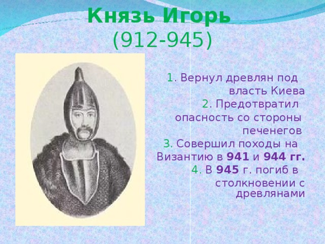 Князь Игорь  (912-945)   1 . Вернул древлян под  власть Киева   2 . Предотвратил  опасность со стороны  печенегов  3. Совершил походы на  Византию в 941 и 944 гг.   4. В 945 г. погиб в  столкновении с древлянами