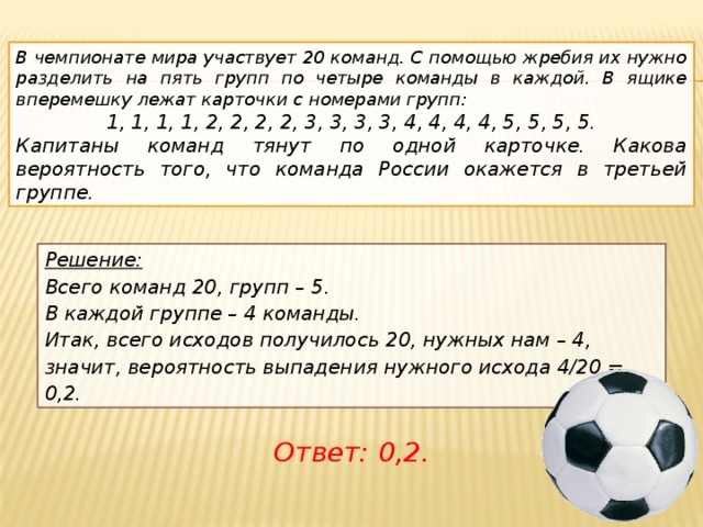 В чемпионате мира участвует 20 команд. С помощью жребия их нужно разделить на пять групп по четыре команды в каждой. В ящике вперемешку лежат карточки с номерами групп:      1, 1, 1, 1, 2, 2, 2, 2, 3, 3, 3, 3, 4, 4, 4, 4, 5, 5, 5, 5. Капитаны команд тянут по одной карточке. Какова вероятность того, что команда России окажется в третьей группе.      Решение:  Всего команд 20, групп – 5. В каждой группе – 4 команды. Итак, всего исходов получилось 20, нужных нам – 4, значит, вероятность выпадения нужного исхода 4/20 = 0,2. Ответ: 0,2.