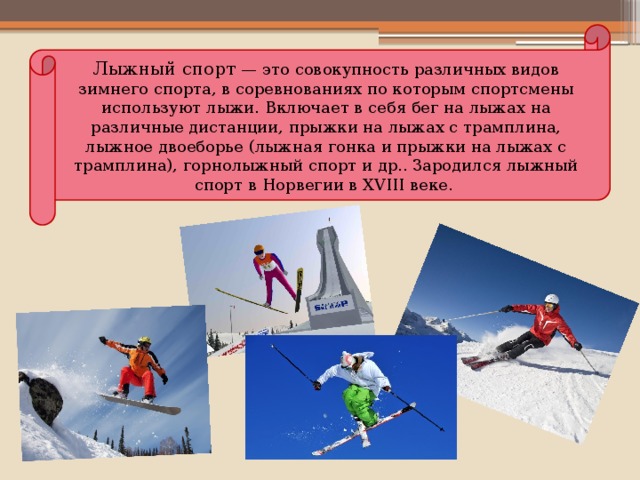 Лыжный спорт  — это совокупность различных видов зимнего спорта, в соревнованиях по которым спортсмены используют лыжи. Включает в себя бег на лыжах на различные дистанции, прыжки на лыжах с трамплина, лыжное двоеборье (лыжная гонка и прыжки на лыжах с трамплина), горнолыжный спорт и др.. Зародился лыжный спорт в Норвегии в XVIII веке.  
