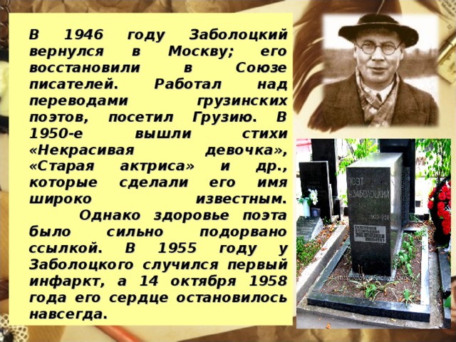 В 1946 году Заболоцкий вернулся в Москву; его восстановили в Союзе писателей. Работал над переводами грузинских поэтов, посетил Грузию. В 1950-е вышли стихи «Некрасивая девочка», «Старая актриса» и др., которые сделали его имя широко известным.  Однако здоровье поэта было сильно подорвано ссылкой. В 1955 году у Заболоцкого случился первый инфаркт, а 14 октября 1958 года его сердце остановилось навсегда.
