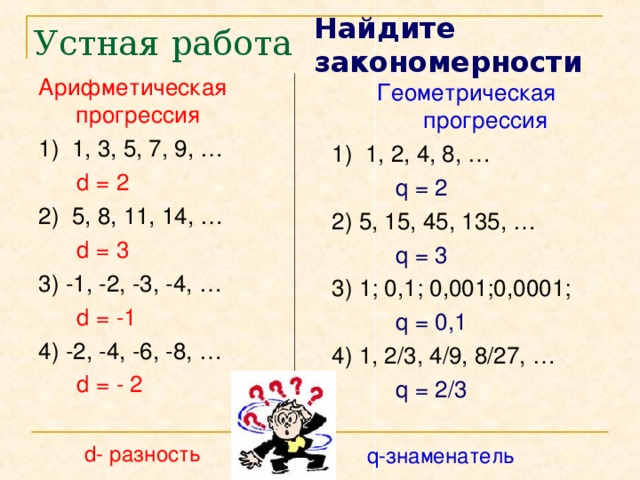 Найдите закономерности Устная работа Арифметическая прогрессия 1) 1, 3, 5, 7, 9, …  d = 2 2) 5, 8, 11, 14, …  d = 3 3) -1, -2, -3, -4, …  d = -1 4) -2, -4, -6, -8, …  d = - 2 Геометрическая прогрессия 1) 1, 2, 4, 8, …  q = 2 2) 5, 15, 45, 135, …  q = 3  3) 1; 0,1; 0,001;0,0001;  q = 0,1 4) 1, 2/3, 4/9, 8/27, …  q = 2/3 d- разность q-знаменатель