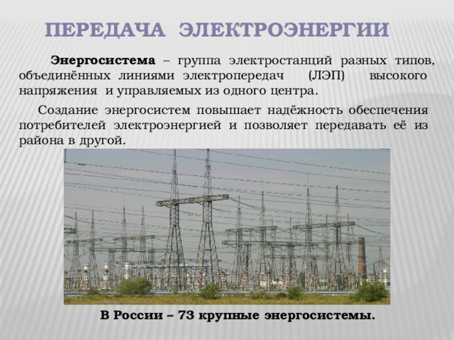 передача электроэнергии  Энергосистема – группа электростанций разных типов, объединённых линиями электропередач (ЛЭП) высокого напряжения и управляемых из одного центра.  Создание энергосистем повышает надёжность обеспечения потребителей электроэнергией и позволяет передавать её из района в другой. В России – 73 крупные энергосистемы.