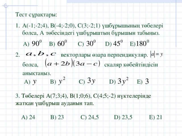 Тест сұрақтары: А (-1;-2;4), В(-4;-2;0), С(3;-2;1) үшбұрышының төбелері болса, А төбесіндегі үшбұрыштың бұрышын табыңыз.  А )  B)  C)  D)  E)  2. векторлары өзара перпендикуляр. болса, скаляр көбейтіндісін анықтаңыз. А )  B)  C)  D)  E) 3. Төбелері А(7;3;4), В(1;0;6), С(4;5;-2) нүктелерінде жатқан үшбұрыш ауданын тап. А ) 24 B) 23 C) 24,5 D) 23,5 E) 21