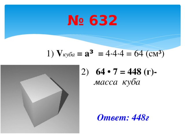 № 632 1) V куба = а ³ = 4 ·4·4 = 64 (см³) 2) 64 • 7 = 448 (г)- масса куба   Ответ: 448г