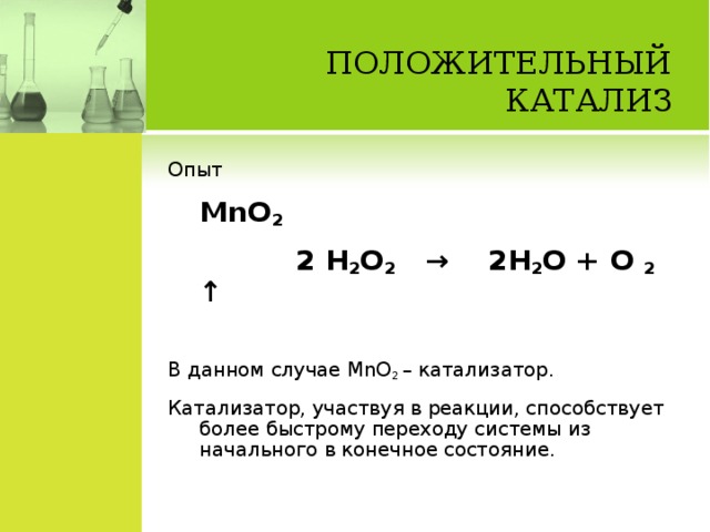 ПОЛОЖИТЕЛЬНЫЙ КАТАЛИЗ   Опыт      MnO 2  2 H 2 O 2 → 2 H 2 O + O 2 ↑ В данном случае MnO 2 – катализатор. Катализатор, участвуя в реакции, способствует более быстрому переходу системы из начального в конечное состояние.
