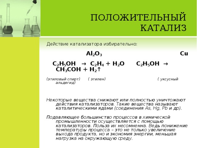 ПОЛОЖИТЕЛЬНЫЙ КАТАЛИЗ   Действие катализатора избирательно:  Al 2 O 3  Cu  C 2 H 5 OH → C 2 H 4 + H 2 O  C 2 H 5 OH → CH 3 COH + H 2 ↑ (этиловый спирт) ( этилен)     ( уксусный альдегид) Некоторые вещества снижают или полностью уничтожают действия катализаторов. Такие вещества называют каталитическими ядами (соединения As , Hg , Pb и др). Подавляющее большинство процессов в химической промышленности осуществляется с помощью катализаторов. Польза их несомненна. Ведь понижение температуры процесса – это не только увеличение выхода продукта, но и экономия энергии, меньшая нагрузка на окружающую среду.