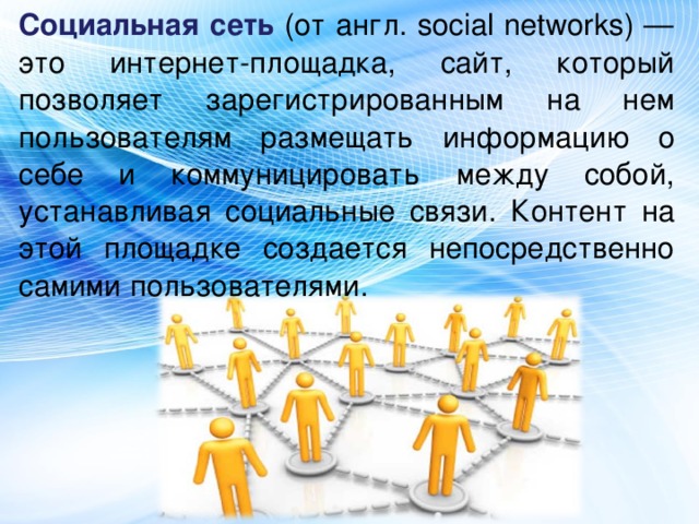 Социальная сеть (от англ. social networks) — это интернет-площадка, сайт, который позволяет зарегистрированным на нем пользователям размещать информацию о себе и коммуницировать между собой, устанавливая социальные связи. Контент на этой площадке создается непосредственно самими пользователями.