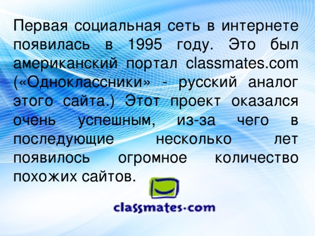 Первая социальная сеть в интернете появилась в 1995 году. Это был американский портал classmates.com («Одноклассники» - русский аналог этого сайта.) Этот проект оказался очень успешным, из-за чего в последующие несколько лет появилось огромное количество похожих сайтов.