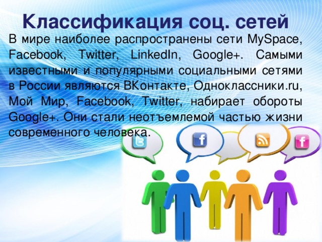 Классификация соц. сетей В мире наиболее распространены сети MySpace, Facebook, Twitter, LinkedIn, Google+. Самыми известными и популярными социальными сетями в России являются ВКонтакте, Одноклассники.ru, Мой Мир, Facebook, Twitter, набирает обороты Google+. Они стали неотъемлемой частью жизни современного человека.