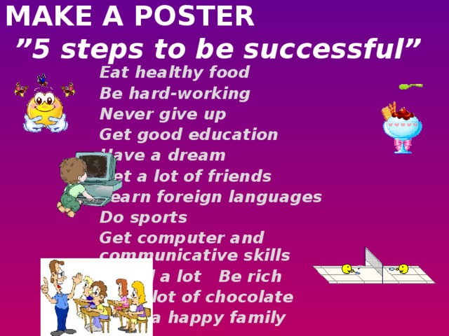 MAKE A POSTER   ”5 steps to be successful”   Eat healthy food Be hard-working Never give up Get good education Have a dream Get a lot of friends Learn foreign languages Do sports Get computer and communicative skills Travel a lot Be rich Eat a lot of chocolate Have a happy family
