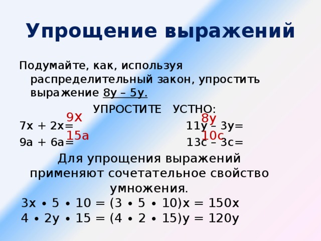 Упрощение выражений Подумайте, как, используя распределительный закон, упростить выражение 8у – 5у. УПРОСТИТЕ УСТНО: 7х + 2х= 11у – 3у= 9а + 6а= 13с – 3с= 9 х 8у 15а 10с Для упрощения выражений применяют сочетательное свойство умножения. 3х ∙ 5 ∙ 10 = (3 ∙ 5 ∙ 10)х = 150х 4 ∙ 2у ∙ 15 = (4 ∙ 2 ∙ 15)у = 120у