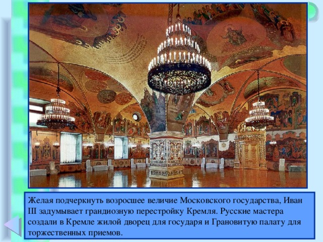 Желая подчеркнуть возросшее величие Московского государства, Иван III задумывает грандиозную перестройку Кремля. Русские мастера создали в Кремле жилой дворец для государя и Грановитую палату для торжественных приемов.